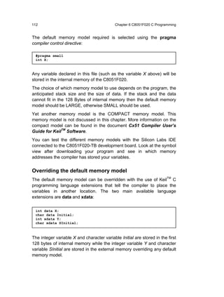 112                                         Chapter 6 C8051F020 C Programming


The default memory model required is selected using the pragma
compiler control directive:

 #pragma small
 int X;



Any variable declared in this file (such as the variable X above) will be
stored in the internal memory of the C8051F020.
The choice of which memory model to use depends on the program, the
anticipated stack size and the size of data. If the stack and the data
cannot fit in the 128 Bytes of internal memory then the default memory
model should be LARGE, otherwise SMALL should be used.
Yet another memory model is the COMPACT memory model. This
memory model is not discussed in this chapter. More information on the
compact model can be found in the document Cx51 Compiler User’s
Guide for KeilTM Software.
You can test the different memory models with the Silicon Labs IDE
connected to the C8051F020-TB development board. Look at the symbol
view after downloading your program and see in which memory
addresses the compiler has stored your variables.


Overriding the default memory model
The default memory model can be overridden with the use of KeilTM C
programming language extensions that tell the compiler to place the
variables in another location. The two main available language
extensions are data and xdata:


 int data X;
 char data Initial;
 int xdata Y;
 char xdata SInitial;



The integer variable X and character variable Initial are stored in the first
128 bytes of internal memory while the integer variable Y and character
variable SInitial are stored in the external memory overriding any default
memory model.
 