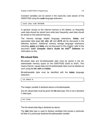 Chapter 6 C8051F020 C Programming                                      113


Constant variables can be stored in the read-only code section of the
C8051F020 using the code language extension:

  const char code CR=0xDE;



In general, access to the internal memory is the fastest, so frequently
used data should be stored here while less frequently used data should
be stored on the external memory.
The memory storage related language extensions, bdata, and
associated data types bit, sbit, sfr and sfr16 will be discussed in the
following sections. Additional memory storage language extensions
including, pdata and idata, are not discussed in this chapter; refer to the
document Cx51 Compiler User’s Guide for KeilTM Software for
information on this.


Bit-valued Data
Bit-valued data and bit-addressable data must be stored in the bit-
addressable memory space on the C8051F020 (0x20 to 0x2F). This
means that bit- valued data and bit-addressable data must be labeled as
such using the bit, sbit and bdata.
Bit-addressable data must be identified with the bdata language
extension:

  int bdata X;




The integer variable X declared above is bit-addressable.
Any bit valued data must be given the bit data type, this is not a standard
C data type:

  bit flag;




The bit-valued data flag is declared as above.
The sbit data type is used to declare variables that access a particular
bit field of a previously declared bit-addressable variable.
 