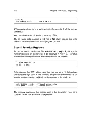 114                                         Chapter 6 C8051F020 C Programming




 bdata X;
 sbit X7flag = X^7;         /* bit 7 of X */



X7flag declared above is a variable that references bit 7 of the integer
variable X.
You cannot declare a bit pointer or an array of bits.
The bit valued data segment is 16 bytes or 128 bits in size, so this limits
the amount of bit-valued data that a program can use.


Special Function Registers
As can be seen in the include files c8051f020.h or reg51.h, the special
function registers are declared as a sfr data type in KeilTM C. The value
in the declaration specifies the memory location of the register:

 /* BYTE Register      */
 sfr P0  = 0x80;
 sfr P1  = 0x90;



Extensions of the 8051 often have the low byte of a 16 bit register
preceding the high byte. In this scenario it is possible to declare a 16 bit
special function register, sfr16, giving the address of the low byte:


 sfr16 TMR3RL = 0x92;       // Timer3 reload value
 sfr16 TMR3   = 0x94;       // Timer3 counter



The memory location of the register used in the declaration must be a
constant rather than a variable or expression.
 