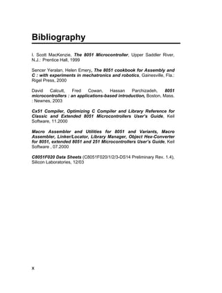 Bibliography
I. Scott MacKenzie, The 8051 Microcontroller, Upper Saddler River,
N.J.: Prentice Hall, 1999

Sencer Yeralan, Helen Emery, The 8051 cookbook for Assembly and
C : with experiments in mechatronics and robotics, Gainesville, Fla.:
Rigel Press, 2000

David   Calcutt,    Fred   Cowan,    Hassan    Parchizadeh,     8051
microcontrollers : an applications-based introduction, Boston, Mass.
: Newnes, 2003

Cx51 Compiler, Optimizing C Compiler and Library Reference for
Classic and Extended 8051 Microcontrollers User’s Guide, Keil
Software, 11.2000

Macro Assembler and Utilities for 8051 and Variants, Macro
Assembler, Linker/Locator, Library Manager, Object Hex-Converter
for 8051, extended 8051 and 251 Microcontrollers User’s Guide, Keil
Software , 07.2000

C8051F020 Data Sheets (C8051F020/1/2/3-DS14 Preliminary Rev. 1.4),
Silicon Laboratories, 12/03




x
 