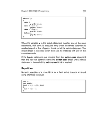 Chapter 6 C8051F020 C Programming                                   119



  switch (x)
  {
    case 5:
           y=y+2;    break;
    case 4: case    3:
           y=y+1;    break;
    case 2: case    1:
           y=y-1;    break;
    default:
           y=y-2;   break;
  }



When the variable x in the switch statement matches one of the case
statements, that block is executed. Only when the break statement is
reached does the flow of control break out of the switch statement. The
default block is executed when there are no matches with any of the
case statements.
If the break statements are missing from the switch-case statement
then the flow will continue within the switch-case block until a break
statement or the end of the switch-case block is reached.


Repetition
Numeric repetition of a code block for a fixed set of times is achieved
using a for loop construct.


  int i;
  int sum=0;
  for( i = 0; i<10; i++)
  {
    sum = sum + i;
  }
 