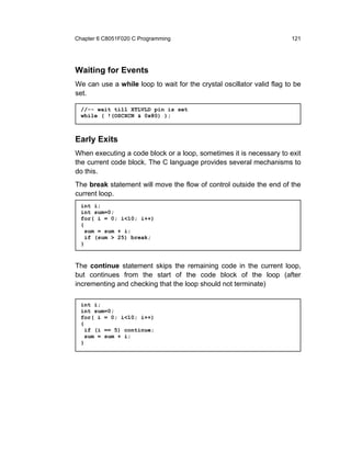 Chapter 6 C8051F020 C Programming                                      121




Waiting for Events
We can use a while loop to wait for the crystal oscillator valid flag to be
set.

  //-- wait till XTLVLD pin is set
  while ( !(OSCXCN & 0x80) );



Early Exits
When executing a code block or a loop, sometimes it is necessary to exit
the current code block. The C language provides several mechanisms to
do this.
The break statement will move the flow of control outside the end of the
current loop.
  int i;
  int sum=0;
  for( i = 0; i<10; i++)
  {
    sum = sum + i;
    if (sum > 25) break;
  }



The continue statement skips the remaining code in the current loop,
but continues from the start of the code block of the loop (after
incrementing and checking that the loop should not terminate)

  int i;
  int sum=0;
  for( i = 0; i<10; i++)
  {
    if (i == 5) continue;
    sum = sum + i;
  }
 