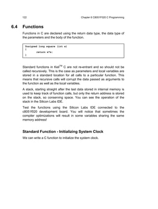 122                                        Chapter 6 C8051F020 C Programming


6.4   Functions
      Functions in C are declared using the return data type, the data type of
      the parameters and the body of the function.

       Unsigned long square (int x)
       {
               return x*x;
       }



      Standard functions in KeilTM C are not re-entrant and so should not be
      called recursively. This is the case as parameters and local variables are
      stored in a standard location for all calls to a particular function. This
      means that recursive calls will corrupt the data passed as arguments to
      the function as well as the local variables.
      A stack, starting straight after the last data stored in internal memory is
      used to keep track of function calls, but only the return address is stored
      on the stack, so conserving space. You can see the operation of the
      stack in the Silicon Labs IDE.
      Test the functions using the Silicon Labs IDE connected to the
      c8051f020 development board. You will notice that sometimes the
      compiler optimizations will result in some variables sharing the same
      memory address!


      Standard Function - Initializing System Clock
      We can write a C function to initialize the system clock.
 
