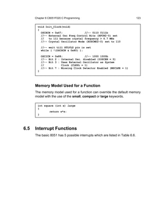 Chapter 6 C8051F020 C Programming                                         123


        void Init_Clock(void)
        {
          OSCXCN = 0x67;              //-- 0110 0111b
          //-- External Osc Freq Control Bits (XFCN2-0) set
          //   to 111 because crystal frequency > 6.7 MHz
          //-- Crystal Oscillator Mode (XOSCMD2-0) set to 110

            //-- wait till XTLVLD pin is set
            while ( !(OSCXCN & 0x80) );

            OSCICN =   0x88;              //-- 1000 1000b
            //-- Bit   2 : Internal Osc. disabled (IOSCEN = 0)
            //-- Bit   3 : Uses External Oscillator as System
            //             Clock (CLKSL = 1)
            //-- Bit   7 : Missing Clock Detector Enabled (MSCLKE = 1)
        }




      Memory Model Used for a Function
      The memory model used for a function can override the default memory
      model with the use of the small, compact or large keywords.

        int square (int x) large
        {
                return x*x;
        }




6.5   Interrupt Functions
      The basic 8051 has 5 possible interrupts which are listed in Table 6.6.
 