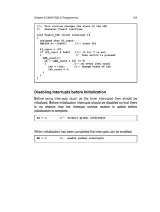 Chapter 6 C8051F020 C Programming                                         125


  //-- This routine changes the state of the LED
  //   whenever Timer3 overflows.

  void Timer3_ISR (void) interrupt 14
  {
    unsigned char P3_input;
    TMR3CN &= ~(0x80);      //-- clear TF3

      P3_input = ~P3;
      if (P3_input & 0x80)    //-- if bit 7 is set,
      {                        // then switch is pressed
        LED_count++;
          if ( (LED_count % 10) == 0)
          {                  //-- do every 10th count
             LED = ~LED;      //-- change state of LED
             LED_count = 0;
        }
      }
  }




Disabling Interrupts before Initialization
Before using interrupts (such as the timer interrupts) they should be
initialized. Before initialization interrupts should be disabled so that there
is no chance that the interrupt service routine is called before
initialization is complete.

  EA = 0;          //-- disable global interrupts




When initialization has been completed the interrupts can be enabled.
  EA = 1;          //-- enable global interrupts
 