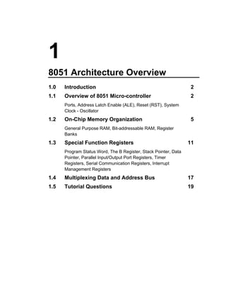 1
8051 Architecture Overview
1.0   Introduction                                               2
1.1   Overview of 8051 Micro-controller                          2
      Ports, Address Latch Enable (ALE), Reset (RST), System
      Clock - Oscillator
1.2   On-Chip Memory Organization                                5
      General Purpose RAM, Bit-addressable RAM, Register
      Banks
1.3   Special Function Registers                                 11
      Program Status Word, The B Register, Stack Pointer, Data
      Pointer, Parallel Input/Output Port Registers, Timer
      Registers, Serial Communication Registers, Interrupt
      Management Registers
1.4   Multiplexing Data and Address Bus                          17
1.5   Tutorial Questions                                         19
 