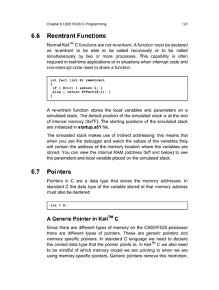 Chapter 6 C8051F020 C Programming                                      127


6.6   Reentrant Functions
      Normal KeilTM C functions are not re-entrant. A function must be declared
      as re-entrant to be able to be called recursively or to be called
      simultaneously by two or more processes. This capability is often
      required in real-time applications or in situations when interrupt code and
      non-interrupt code need to share a function.

        int fact (int X) reentrant
        {
          if ( X==1) { return 1; }
          else { return X*fact(X-1); }
        }



      A re-entrant function stores the local variables and parameters on a
      simulated stack. The default position of the simulated stack is at the end
      of internal memory (0xFF). The starting positions of the simulated stack
      are initialized in startup.a51 file.
      The simulated stack makes use of indirect addressing; this means that
      when you use the debugger and watch the values of the variables they
      will contain the address of the memory location where the variables are
      stored. You can view the internal RAM (address 0xff and below) to see
      the parameters and local variable placed on the simulated stack.


6.7   Pointers
      Pointers in C are a data type that stores the memory addresses. In
      standard C the data type of the variable stored at that memory address
      must also be declared:

        int * X;



      A Generic Pointer in KeilTM C
      Since there are different types of memory on the C8051F020 processor
      there are different types of pointers. These are generic pointers and
      memory specific pointers. In standard C language we need to declare
      the correct data type that the pointer points to. In KeilTM C we also need
      to be mindful of which memory model we are pointing to when we are
      using memory-specific pointers. Generic pointers remove this restriction,
 