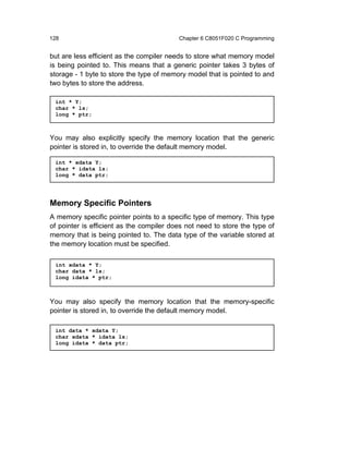 128                                       Chapter 6 C8051F020 C Programming


but are less efficient as the compiler needs to store what memory model
is being pointed to. This means that a generic pointer takes 3 bytes of
storage - 1 byte to store the type of memory model that is pointed to and
two bytes to store the address.

 int * Y;
 char * ls;
 long * ptr;



You may also explicitly specify the memory location that the generic
pointer is stored in, to override the default memory model.

 int * xdata Y;
 char * idata ls;
 long * data ptr;




Memory Specific Pointers
A memory specific pointer points to a specific type of memory. This type
of pointer is efficient as the compiler does not need to store the type of
memory that is being pointed to. The data type of the variable stored at
the memory location must be specified.

 int xdata * Y;
 char data * ls;
 long idata * ptr;



You may also specify the memory location that the memory-specific
pointer is stored in, to override the default memory model.

 int data * xdata Y;
 char xdata * idata ls;
 long idata * data ptr;
 