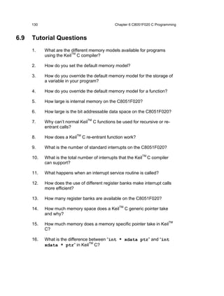 130                                       Chapter 6 C8051F020 C Programming


6.9   Tutorial Questions
      1.    What are the different memory models available for programs
            using the KeilTM C compiler?

      2.    How do you set the default memory model?

      3.    How do you override the default memory model for the storage of
            a variable in your program?

      4.    How do you override the default memory model for a function?

      5.    How large is internal memory on the C8051F020?

      6.    How large is the bit addressable data space on the C8051F020?

      7.    Why can’t normal KeilTM C functions be used for recursive or re-
            entrant calls?

      8.    How does a KeilTM C re-entrant function work?

      9.    What is the number of standard interrupts on the C8051F020?

      10.   What is the total number of interrupts that the KeilTM C compiler
            can support?

      11.   What happens when an interrupt service routine is called?

      12.   How does the use of different register banks make interrupt calls
            more efficient?

      13.   How many register banks are available on the C8051F020?

      14.   How much memory space does a KeilTM C generic pointer take
            and why?

      15.   How much memory does a memory specific pointer take in KeilTM
            C?

      16.   What is the difference between “int * xdata ptr” and “int
            xdata * ptr” in KeilTM C?
 