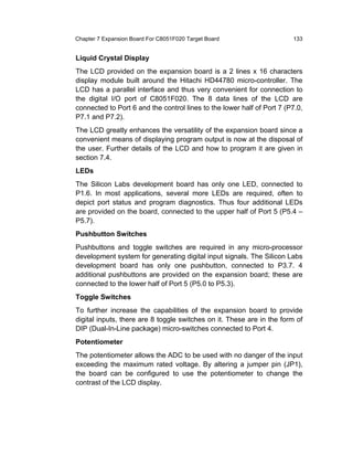 Chapter 7 Expansion Board For C8051F020 Target Board                    133


Liquid Crystal Display
The LCD provided on the expansion board is a 2 lines x 16 characters
display module built around the Hitachi HD44780 micro-controller. The
LCD has a parallel interface and thus very convenient for connection to
the digital I/O port of C8051F020. The 8 data lines of the LCD are
connected to Port 6 and the control lines to the lower half of Port 7 (P7.0,
P7.1 and P7.2).
The LCD greatly enhances the versatility of the expansion board since a
convenient means of displaying program output is now at the disposal of
the user. Further details of the LCD and how to program it are given in
section 7.4.
LEDs
The Silicon Labs development board has only one LED, connected to
P1.6. In most applications, several more LEDs are required, often to
depict port status and program diagnostics. Thus four additional LEDs
are provided on the board, connected to the upper half of Port 5 (P5.4 –
P5.7).
Pushbutton Switches
Pushbuttons and toggle switches are required in any micro-processor
development system for generating digital input signals. The Silicon Labs
development board has only one pushbutton, connected to P3.7. 4
additional pushbuttons are provided on the expansion board; these are
connected to the lower half of Port 5 (P5.0 to P5.3).
Toggle Switches
To further increase the capabilities of the expansion board to provide
digital inputs, there are 8 toggle switches on it. These are in the form of
DIP (Dual-In-Line package) micro-switches connected to Port 4.
Potentiometer
The potentiometer allows the ADC to be used with no danger of the input
exceeding the maximum rated voltage. By altering a jumper pin (JP1),
the board can be configured to use the potentiometer to change the
contrast of the LCD display.
 
