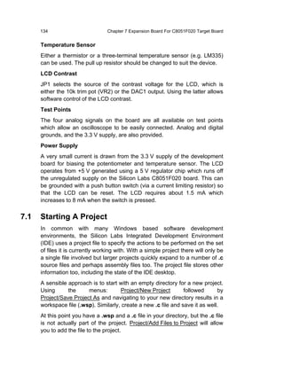 134                         Chapter 7 Expansion Board For C8051F020 Target Board


      Temperature Sensor
      Either a thermistor or a three-terminal temperature sensor (e.g. LM335)
      can be used. The pull up resistor should be changed to suit the device.
      LCD Contrast
      JP1 selects the source of the contrast voltage for the LCD, which is
      either the 10k trim pot (VR2) or the DAC1 output. Using the latter allows
      software control of the LCD contrast.
      Test Points
      The four analog signals on the board are all available on test points
      which allow an oscilloscope to be easily connected. Analog and digital
      grounds, and the 3.3 V supply, are also provided.
      Power Supply
      A very small current is drawn from the 3.3 V supply of the development
      board for biasing the potentiometer and temperature sensor. The LCD
      operates from +5 V generated using a 5 V regulator chip which runs off
      the unregulated supply on the Silicon Labs C8051F020 board. This can
      be grounded with a push button switch (via a current limiting resistor) so
      that the LCD can be reset. The LCD requires about 1.5 mA which
      increases to 8 mA when the switch is pressed.


7.1   Starting A Project
      In common with many Windows based software development
      environments, the Silicon Labs Integrated Development Environment
      (IDE) uses a project file to specify the actions to be performed on the set
      of files it is currently working with. With a simple project there will only be
      a single file involved but larger projects quickly expand to a number of .c
      source files and perhaps assembly files too. The project file stores other
      information too, including the state of the IDE desktop.
      A sensible approach is to start with an empty directory for a new project.
      Using      the     menus:        Project/New Project        followed      by
      Project/Save Project As and navigating to your new directory results in a
      workspace file (.wsp). Similarly, create a new .c file and save it as well.
      At this point you have a .wsp and a .c file in your directory, but the .c file
      is not actually part of the project. Project/Add Files to Project will allow
      you to add the file to the project.
 
