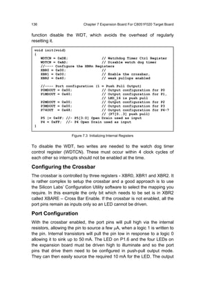 136                          Chapter 7 Expansion Board For C8051F020 Target Board


function disable the WDT, which avoids the overhead of regularly
resetting it.

 void init(void)
 {
    WDTCN = 0xDE;                // Watchdog Timer Ctrl Register
    WDTCN = 0xAD;                // Disable watch dog timer
    //---- Configure the XBRn Registers
    XBR0 = 0x00;                 //
    XBR1 = 0x00;                 // Enable the crossbar,
    XBR2 = 0x40;                 // weak pullups enabled

      //---- Port configuration (1 = Push Pull Output)
      P0MDOUT = 0x00;              // Output configuration          for P0
      P1MDOUT = 0x40;              // Output configuration          for P1,
                                   // LED_16 is push pull
      P2MDOUT = 0x00;              // Output configuration          for P2
      P3MDOUT = 0x00;              // Output configuration          for P3
      P74OUT = 0x48;               // Output configuration          for P4-7
                                   // (P7[0..3] push pull)
      P5 |= 0x0F; //- P5[3:0] Open Drain used as input
      P4 = 0xFF; //- P4 Open Drain used as input
 }

                     Figure 7.3 Initializing Internal Registers


To disable the WDT, two writes are needed to the watch dog timer
control register (WDTCN). These must occur within 4 clock cycles of
each other so interrupts should not be enabled at the time.

Configuring the Crossbar
The crossbar is controlled by three registers - XBR0, XBR1 and XBR2. It
is rather complex to setup the crossbar and a good approach is to use
the Silicon Labs’ Configuration Utility software to select the mapping you
require. In this example the only bit which needs to be set is in XBR2
called XBARE – Cross Bar Enable. If the crossbar is not enabled, all the
port pins remain as inputs only so an LED cannot be driven.

Port Configuration
With the crossbar enabled, the port pins will pull high via the internal
resistors, allowing the pin to source a few µA, when a logic 1 is written to
the pin. Internal transistors will pull the pin low in response to a logic 0
allowing it to sink up to 50 mA. The LED on P1.6 and the four LEDs on
the expansion board must be driven high to illuminate and so the port
pins that drive them need to be configured in push-pull output mode.
They can then easily source the required 10 mA for the LED. The output
 