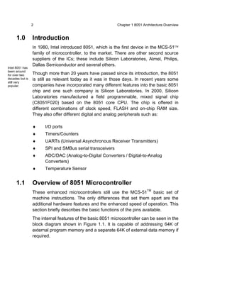 2                                          Chapter 1 8051 Architecture Overview


     1.0         Introduction
                 In 1980, Intel introduced 8051, which is the first device in the MCS-51™
                 family of microcontroller, to the market. There are other second source
                 suppliers of the ICs; these include Silicon Laboratories, Atmel, Philips,
                 Dallas Semiconductor and several others.
Intel 8051 has
been around
for over two     Though more than 20 years have passed since its introduction, the 8051
decades but is   is still as relevant today as it was in those days. In recent years some
still very
popular.         companies have incorporated many different features into the basic 8051
                 chip and one such company is Silicon Laboratories. In 2000, Silicon
                 Laboratories manufactured a field programmable, mixed signal chip
                 (C8051F020) based on the 8051 core CPU. The chip is offered in
                 different combinations of clock speed, FLASH and on-chip RAM size.
                 They also offer different digital and analog peripherals such as:

                 ♦     I/O ports
                 ♦     Timers/Counters
                 ♦     UARTs (Universal Asynchronous Receiver Transmitters)
                 ♦     SPI and SMBus serial transceivers
                 ♦     ADC/DAC (Analog-to-Digital Converters / Digital-to-Analog
                       Converters)
                 ♦     Temperature Sensor


     1.1         Overview of 8051 Microcontroller
                 These enhanced microcontrollers still use the MCS-51TM basic set of
                 machine instructions. The only differences that set them apart are the
                 additional hardware features and the enhanced speed of operation. This
                 section briefly describes the basic functions of the pins available.
                 The internal features of the basic 8051 microcontroller can be seen in the
                 block diagram shown in Figure 1.1. It is capable of addressing 64K of
                 external program memory and a separate 64K of external data memory if
                 required.
 