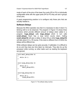 Chapter 7 Expansion Board For C8051F020 Target Board                      137


mode of each of the pins of the lower four ports (P0 to P3) is individually
configurable while with the upper ports (P4 to P7) they are set in groups
of four pins.
A good programming practice is to configure only those pins that are
actually needed is.

Software Delays
Because the MCU operates very fast it is necessary to slow it down if a
blinking LED is to be observed. The program in Figure 7.4 shows three
functions which provide different amount of delays when called in a
program. huge_delay() calls large_delay() which in turn calls
small_delay(). Each has a loop which counts down. Calling
small_delay(10) will give a delay of about 40 µs while huge_delay(10)
will take about 2.3 s. Of course, if the clock is different from 2.0 MHz the
delays will be different too.
While software delays can be quite accurate, if calibrated, it is difficult to
do so and they lose any time taken by interrupts. They also tie up the
processor while running, so other tasks such as reading the keyboard
are ignored.

 void small_delay(char d)
 {
    while (d--);
 }


 void large_delay(char d)
 {
    while (d--)
       small_delay(255);
 }


 void huge_delay(char d)
 {
    while (d--)
       large_delay(255);
 }

                       Figure 7.4 The software delay routines
 
