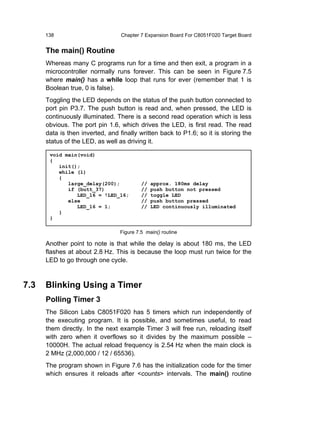 138                         Chapter 7 Expansion Board For C8051F020 Target Board


      The main() Routine
      Whereas many C programs run for a time and then exit, a program in a
      microcontroller normally runs forever. This can be seen in Figure 7.5
      where main() has a while loop that runs for ever (remember that 1 is
      Boolean true, 0 is false).
      Toggling the LED depends on the status of the push button connected to
      port pin P3.7. The push button is read and, when pressed, the LED is
      continuously illuminated. There is a second read operation which is less
      obvious. The port pin 1.6, which drives the LED, is first read. The read
      data is then inverted, and finally written back to P1.6; so it is storing the
      status of the LED, as well as driving it.

       void main(void)
       {
          init();
          while (1)
          {
             large_delay(200);            //   approx. 180ms delay
             if (butt_37)                 //   push button not pressed
                LED_16 = !LED_16;         //   toggle LED
             else                         //   push button pressed
                LED_16 = 1;               //   LED continuously illuminated
          }
       }

                                 Figure 7.5 main() routine

      Another point to note is that while the delay is about 180 ms, the LED
      flashes at about 2.8 Hz. This is because the loop must run twice for the
      LED to go through one cycle.



7.3   Blinking Using a Timer
      Polling Timer 3
      The Silicon Labs C8051F020 has 5 timers which run independently of
      the executing program. It is possible, and sometimes useful, to read
      them directly. In the next example Timer 3 will free run, reloading itself
      with zero when it overflows so it divides by the maximum possible –
      10000H. The actual reload frequency is 2.54 Hz when the main clock is
      2 MHz (2,000,000 / 12 / 65536).
      The program shown in Figure 7.6 has the initialization code for the timer
      which ensures it reloads after <counts> intervals. The main() routine
 
