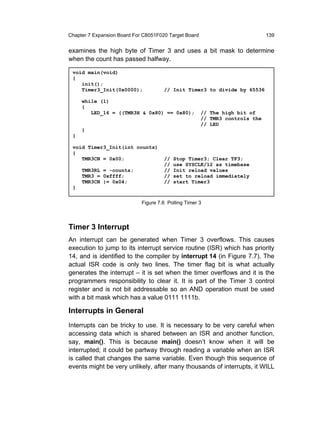 Chapter 7 Expansion Board For C8051F020 Target Board                          139


examines the high byte of Timer 3 and uses a bit mask to determine
when the count has passed halfway.

 void main(void)
 {
    init();
    Timer3_Init(0x0000);              // Init Timer3 to divide by 65536

     while (1)
     {
        LED_16 = ((TMR3H & 0x80) == 0x80);             // The high bit of
                                                       // TMR3 controls the
                                                       // LED
     }
 }

 void Timer3_Init(int counts)
 {
    TMR3CN = 0x00;                    //   Stop Timer3; Clear TF3;
                                      //   use SYSCLK/12 as timebase
     TMR3RL = -counts;                //   Init reload values
     TMR3 = 0xffff;                   //   set to reload immediately
     TMR3CN |= 0x04;                  //   start Timer3
 }


                             Figure 7.6 Polling Timer 3



Timer 3 Interrupt
An interrupt can be generated when Timer 3 overflows. This causes
execution to jump to its interrupt service routine (ISR) which has priority
14, and is identified to the compiler by interrupt 14 (in Figure 7.7). The
actual ISR code is only two lines. The timer flag bit is what actually
generates the interrupt – it is set when the timer overflows and it is the
programmers responsibility to clear it. It is part of the Timer 3 control
register and is not bit addressable so an AND operation must be used
with a bit mask which has a value 0111 1111b.

Interrupts in General
Interrupts can be tricky to use. It is necessary to be very careful when
accessing data which is shared between an ISR and another function,
say, main(). This is because main() doesn’t know when it will be
interrupted; it could be partway through reading a variable when an ISR
is called that changes the same variable. Even though this sequence of
events might be very unlikely, after many thousands of interrupts, it WILL
 