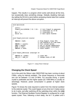 140                         Chapter 7 Expansion Board For C8051F020 Target Board


happen. This results in a program which works well almost all the time,
but occasionally does something strange. Globally disabling interrupts
(by setting the EA bit to zero) before accessing shared data from outside
an interrupt will prevent the above corruption.


 void main(void)
 {
    init();
    Timer3_Init(SYSCLK / 12 / 10);           //   Init Timer3 to generate
                                             //   interrupts at 10 Hz
      EA = 1;                                //   interrupts on
      while (1);                             //   main spins forever
 }

 void Timer3_Init(int counts)
 {
    TMR3CN = 0x00;                      //   Stop Timer3; Clear TF3;
                                        //   use SYSCLK/12 as time base
      TMR3RL = -counts;                 //   Init reload values
      TMR3 = 0xffff;                    //   set to reload immediately
      EIE2 |= 0x01;                     //   enable Timer3 interrupts
      TMR3CN |= 0x04;                   //   start Timer3
 }

 void Timer3_ISR(void) interrupt 14
 {
    TMR3CN &= ~(0x80);           // clear TF3
    LED_16 = ~LED_16;            // change state of LED
 }



                       Figure 7.7 – Using Timer 3 Interrupt



Changing the Clock Speed
Up to this point the Silicon Labs C8051F020 has been running at about
2 MHz, using its internal oscillator. The actual frequency is inaccurate
and can be between 1.5 and 2.4 MHz. For accurate timing, a quartz
crystal is preferable and the higher speed (22.11845 MHz) is usually an
advantage. However, power consumption is greater at higher clock
speeds.
Figure 7.8 shows the code required to switch from the internal oscillator
to the external crystal. This could happen at any time but it makes sense
to do it early, just after switching off the watchdog timer within the init()
function. The External Oscillator Control Register is configured for a high
speed crystal. Then, following a short delay, the bit 7 is polled until it
 