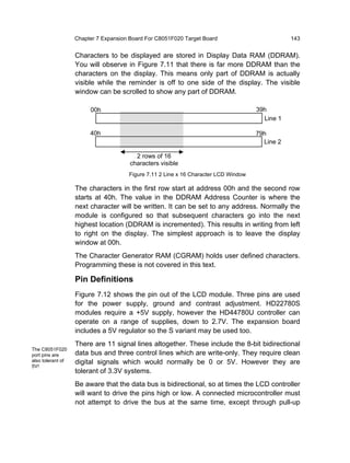 Chapter 7 Expansion Board For C8051F020 Target Board                         143


                   Characters to be displayed are stored in Display Data RAM (DDRAM).
                   You will observe in Figure 7.11 that there is far more DDRAM than the
                   characters on the display. This means only part of DDRAM is actually
                   visible while the reminder is off to one side of the display. The visible
                   window can be scrolled to show any part of DDRAM.

                        00h                                                          39h
                                                                                       Line 1

                        40h                                                          79h
                                                                                       Line 2

                                         2 rows of 16
                                       characters visible
                                      Figure 7.11 2 Line x 16 Character LCD Window

                   The characters in the first row start at address 00h and the second row
                   starts at 40h. The value in the DDRAM Address Counter is where the
                   next character will be written. It can be set to any address. Normally the
                   module is configured so that subsequent characters go into the next
                   highest location (DDRAM is incremented). This results in writing from left
                   to right on the display. The simplest approach is to leave the display
                   window at 00h.
                   The Character Generator RAM (CGRAM) holds user defined characters.
                   Programming these is not covered in this text.

                   Pin Definitions
                   Figure 7.12 shows the pin out of the LCD module. Three pins are used
                   for the power supply, ground and contrast adjustment. HD22780S
                   modules require a +5V supply, however the HD44780U controller can
                   operate on a range of supplies, down to 2.7V. The expansion board
                   includes a 5V regulator so the S variant may be used too.
                   There are 11 signal lines altogether. These include the 8-bit bidirectional
The C8051F020
port pins are      data bus and three control lines which are write-only. They require clean
also tolerant of   digital signals which would normally be 0 or 5V. However they are
5V!
                   tolerant of 3.3V systems.
                   Be aware that the data bus is bidirectional, so at times the LCD controller
                   will want to drive the pins high or low. A connected microcontroller must
                   not attempt to drive the bus at the same time, except through pull-up
 