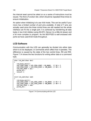 146                         Chapter 7 Expansion Board For C8051F020 Target Board


the internal reset cannot be relied on so a series of instructions must be
issued. The first is Function Set, which should be repeated three times to
ensure initialization.
An option when initializing is to use 4-bit mode. This can be useful if your
micro has a limited number of port pins available. A total of 7 pins are
actually used since the three control lines are still needed but the whole
interface can fit into a single port. It is achieved by transferring all data
bytes in two 4-bit nibbles (using D4-D7). Hence it is a little bit slower and
a bit more complex to program. As the 8051F020 is well endowed with
ports we have used 8-bit mode throughout.


LCD Software
Communication with the LCD can generally be divided into either data
which is to be displayed, or commands which affect how it operates. The
difference is caused by the state of the two control lines, RS and RW.
Figure 7.14 shows the two functions for writing either data or a command
byte.
 char lcd_dat(char dat)
 {
    lcd_busy_wait();
    LCD_CTRL_PORT = LCD_CTRL_PORT | RS_MASK; // RS = 1
    LCD_CTRL_PORT = LCD_CTRL_PORT & ~RW_MASK; // RW = 0
    LCD_DAT_PORT = dat;
    pulse_E();
    return 1;
 }

 void lcd_cmd(char cmd)
 {
    lcd_busy_wait();
    LCD_CTRL_PORT = LCD_CTRL_PORT & ~RS_MASK; // RS = 0
    LCD_CTRL_PORT = LCD_CTRL_PORT & ~RW_MASK; // RW = 0
    LCD_DAT_PORT = cmd;
    pulse_E();
 }

                     Figure 7.14 Communicating with the LCD
 