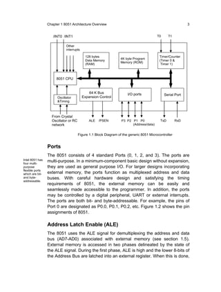 Chapter 1 8051 Architecture Overview                                                      3


                    /INT0 /INT1                                                         T0      T1


                             Other
                             interrupts

                                           128 bytes                                     Timer/Counter
                                                                 4K byte Program
                                           Data Memory                                   (Timer 0 &
                                                                 Memory (ROM)
                                           (RAM)                                          Timer 1)



                      8051 CPU


                                              64 K Bus               I/O ports               Serial Port
                       Oscillator         Expansion Control
                       &Timing



                   From Crystal
                   Oscillator or RC           ALE   /PSEN        P3 P2 P1 P0              TxD        RxD
                   network                                             (Address/data)


                                      Figure 1.1 Block Diagram of the generic 8051 Microcontroller


                 Ports
                 The 8051 consists of 4 standard Ports (0, 1, 2, and 3). The ports are
Intel 8051 has   multi-purpose. In a minimum-component basic design without expansion,
four multi-
purpose          they are used as general purpose I/O. For larger designs incorporating
flexible ports
which are bit-   external memory, the ports function as multiplexed address and data
and byte-        buses. With careful hardware design and satisfying the timing
addressable.
                 requirements of 8051, the external memory can be easily and
                 seamlessly made accessible to the programmer. In addition, the ports
                 may be controlled by a digital peripheral, UART or external interrupts.
                 The ports are both bit- and byte-addressable. For example, the pins of
                 Port 0 are designated as P0.0, P0.1, P0.2, etc. Figure 1.2 shows the pin
                 assignments of 8051.

                 Address Latch Enable (ALE)
                 The 8051 uses the ALE signal for demultiplexing the address and data
                 bus (AD7-AD0) associated with external memory (see section 1.5).
                 External memory is accessed in two phases delineated by the state of
                 the ALE signal. During the first phase, ALE is high and the lower 8-bits of
                 the Address Bus are latched into an external register. When this is done,
 