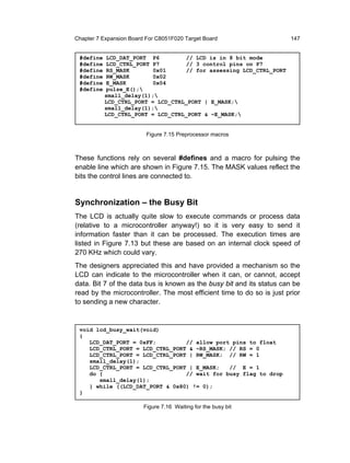 Chapter 7 Expansion Board For C8051F020 Target Board                   147


 #define   LCD_DAT_PORT P6         // LCD is in 8 bit mode
 #define   LCD_CTRL_PORT P7        // 3 control pins on P7
 #define   RS_MASK       0x01      // for assessing LCD_CTRL_PORT
 #define   RW_MASK       0x02
 #define   E_MASK        0x04
 #define   pulse_E();
           small_delay(1);
           LCD_CTRL_PORT = LCD_CTRL_PORT | E_MASK;
           small_delay(1);
           LCD_CTRL_PORT = LCD_CTRL_PORT & ~E_MASK;


                          Figure 7.15 Preprocessor macros



These functions rely on several #defines and a macro for pulsing the
enable line which are shown in Figure 7.15. The MASK values reflect the
bits the control lines are connected to.


Synchronization – the Busy Bit
The LCD is actually quite slow to execute commands or process data
(relative to a microcontroller anyway!) so it is very easy to send it
information faster than it can be processed. The execution times are
listed in Figure 7.13 but these are based on an internal clock speed of
270 KHz which could vary.
The designers appreciated this and have provided a mechanism so the
LCD can indicate to the microcontroller when it can, or cannot, accept
data. Bit 7 of the data bus is known as the busy bit and its status can be
read by the microcontroller. The most efficient time to do so is just prior
to sending a new character.


 void lcd_busy_wait(void)
 {
    LCD_DAT_PORT = 0xFF;         // allow port pins to float
    LCD_CTRL_PORT = LCD_CTRL_PORT & ~RS_MASK; // RS = 0
    LCD_CTRL_PORT = LCD_CTRL_PORT | RW_MASK; // RW = 1
    small_delay(1);
    LCD_CTRL_PORT = LCD_CTRL_PORT | E_MASK;   // E = 1
    do {                         // wait for busy flag to drop
       small_delay(1);
    } while ((LCD_DAT_PORT & 0x80) != 0);
 }

                         Figure 7.16 Waiting for the busy bit
 