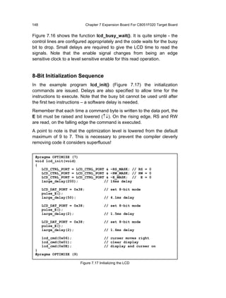148                          Chapter 7 Expansion Board For C8051F020 Target Board


Figure 7.16 shows the function lcd_busy_wait(). It is quite simple - the
control lines are configured appropriately and the code waits for the busy
bit to drop. Small delays are required to give the LCD time to read the
signals. Note that the enable signal changes from being an edge
sensitive clock to a level sensitive enable for this read operation.


8-Bit Initialization Sequence
In the example program lcd_init() (Figure 7.17) the initialization
commands are issued. Delays are also specified to allow time for the
instructions to execute. Note that the busy bit cannot be used until after
the first two instructions – a software delay is needed.
Remember that each time a command byte is written to the data port, the
E bit must be raised and lowered (↑↓). On the rising edge, RS and RW
are read, on the falling edge the command is executed.
A point to note is that the optimization level is lowered from the default
maximum of 9 to 7. This is necessary to prevent the compiler cleverly
removing code it considers superfluous!


 #pragma OPTIMIZE (7)
 void lcd_init(void)
 {
    LCD_CTRL_PORT = LCD_CTRL_PORT &        ~RS_MASK; // RS = 0
    LCD_CTRL_PORT = LCD_CTRL_PORT &        ~RW_MASK; // RW = 0
    LCD_CTRL_PORT = LCD_CTRL_PORT &        ~E_MASK; // E = 0
    large_delay(200);            //        16ms delay

      LCD_DAT_PORT = 0x38;             // set 8-bit mode
      pulse_E();
      large_delay(50);                 // 4.1ms delay

      LCD_DAT_PORT = 0x38;             // set 8-bit mode
      pulse_E();
      large_delay(2);                  // 1.5ms delay

      LCD_DAT_PORT = 0x38;             // set 8-bit mode
      pulse_E();
      large_delay(2);                  // 1.6ms delay

      lcd_cmd(0x06);                   // curser moves right
      lcd_cmd(0x01);                   // clear display
      lcd_cmd(0x0E);                   // display and curser on
 }
 #pragma OPTIMIZE (9)

                        Figure 7.17 Initializing the LCD
 