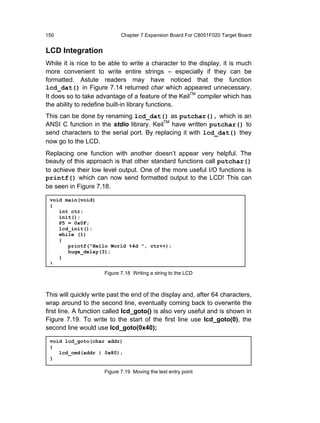 150                          Chapter 7 Expansion Board For C8051F020 Target Board


LCD Integration
While it is nice to be able to write a character to the display, it is much
more convenient to write entire strings – especially if they can be
formatted. Astute readers may have noticed that the function
lcd_dat() in Figure 7.14 returned char which appeared unnecessary.
It does so to take advantage of a feature of the KeilTM compiler which has
the ability to redefine built-in library functions.
This can be done by renaming lcd_dat() as putchar(), which is an
ANSI C function in the stdio library. KeilTM have written putchar() to
send characters to the serial port. By replacing it with lcd_dat() they
now go to the LCD.
Replacing one function with another doesn’t appear very helpful. The
beauty of this approach is that other standard functions call putchar()
to achieve their low level output. One of the more useful I/O functions is
printf() which can now send formatted output to the LCD! This can
be seen in Figure 7.18.

 void main(void)
 {
    int ctr;
    init();
    P5 = 0x0F;
    lcd_init();
    while (1)
    {
       printf("Hello World %4d ", ctr++);
       huge_delay(3);
    }
 }
                      Figure 7.18 Writing a string to the LCD



This will quickly write past the end of the display and, after 64 characters,
wrap around to the second line, eventually coming back to overwrite the
first line. A function called lcd_goto() is also very useful and is shown in
Figure 7.19. To write to the start of the first line use lcd_goto(0), the
second line would use lcd_goto(0x40);

 void lcd_goto(char addr)
 {
    lcd_cmd(addr | 0x80);
 }

                      Figure 7.19 Moving the text entry point
 