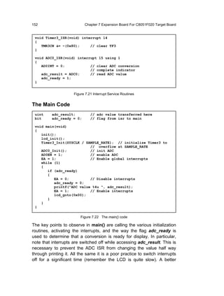 152                         Chapter 7 Expansion Board For C8051F020 Target Board


 void Timer3_ISR(void) interrupt 14
 {
    TMR3CN &= ~(0x80);     // clear TF3
 }

 void ADC0_ISR(void) interrupt 15 using 1
 {
    AD0INT = 0;            // clear ADC conversion
                           // complete indicator
    adc_result = ADC0;     // read ADC value
    adc_ready = 1;
 }


                      Figure 7.21 Interrupt Service Routines


The Main Code
 uint     adc_result;           // adc value transferred here
 bit      adc_ready = 0;        // flag from isr to main

 void main(void)
 {
    init();
    lcd_init();
    Timer3_Init(SYSCLK / SAMPLE_RATE); // initialize Timer3 to
                           // overflow at SAMPLE_RATE
    ADC0_Init();           // init ADC
    AD0EN = 1;             // enable ADC
    EA = 1;                // Enable global interrupts
    while (1)
    {
       if (adc_ready)
       {
          EA = 0;          // Disable interrupts
          adc_ready = 0;
          printf("ADC value %4u ", adc_result);
          EA = 1;          // Enable interrupts
          lcd_goto(0x00);
       }
    }
 }

                          Figure 7.22 The main() code

The key points to observe in main() are calling the various initialization
routines, activating the interrupts, and the way the flag adc_ready is
used to determine that a conversion is ready for display. In particular,
note that interrupts are switched off while accessing adc_result. This is
necessary to prevent the ADC ISR from changing the value half way
through printing it. All the same it is a poor practice to switch interrupts
off for a significant time (remember the LCD is quite slow). A better
 