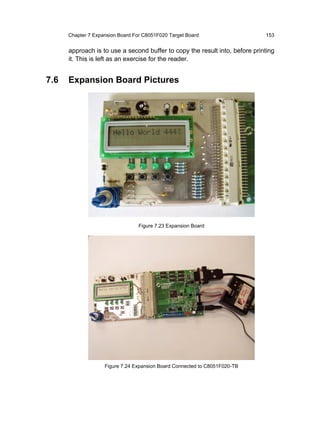 Chapter 7 Expansion Board For C8051F020 Target Board                   153


      approach is to use a second buffer to copy the result into, before printing
      it. This is left as an exercise for the reader.


7.6   Expansion Board Pictures




                                  Figure 7.23 Expansion Board




                    Figure 7.24 Expansion Board Connected to C8051F020-TB
 