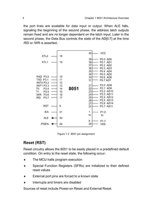 4                                            Chapter 1 8051 Architecture Overview


the port lines are available for data input or output. When ALE falls,
signaling the beginning of the second phase, the address latch outputs
remain fixed and are no longer dependent on the latch input. Later in the
second phase, the Data Bus controls the state of the AD[0:7] at the time
/RD or /WR is asserted.


                                                 40      VCC
             XTL2        18
                                                 39      P0.0 AD0
             XTL1        19                      38      P0.1 AD1
                                                 37      P0.2 AD2
                                                 36      P0.3 AD3
                                                 35      P0.4 AD4
                                                 34      P0.5 AD5
          RXD P3.0       10                      33      P0.6 AD6
         TXD P3.1        11                      32      P0.7 AD7
         /INT0 P3.2      12
         /INT1 P3.3      13                      21      P2.0   AD8
         T0    P3.4      14      8051            22      P2.1   AD9
         T1    P3.5      15                      23      P2.2   AD10
         /WR P3.6        16                      24      P2.3   AD11
         /RD P3.7        17                      25      P2.4   AD12
                                                 26      P2.5   AD13
                                                 27      P2.6   AD14
              RST        9                       28      P2.7   AD15

               /EA       31                      1       P1.0
                                                 to      to
              ALE        30
                                                 8       P1.7
            /PSEN        29                      20      VSS


                        Figure 1.2 8051 pin assignment


Reset (RST)
Reset circuitry allows the 8051 to be easily placed in a predefined default
condition. On entry to the reset state, the following occur:
♦     The MCU halts program execution
♦     Special Function Registers (SFRs) are initialized to their defined
      reset values
♦     External port pins are forced to a known state
♦     Interrupts and timers are disabled
Sources of reset include Power-on Reset and External Reset.
 