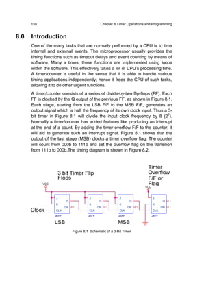 158                                       Chapter 8 Timer Operations and Programming


8.0   Introduction
      One of the many tasks that are normally performed by a CPU is to time
      internal and external events. The microprocessor usually provides the
      timing functions such as timeout delays and event counting by means of
      software. Many a times, these functions are implemented using loops
      within the software. This effectively takes a lot of CPU’s processing time.
      A timer/counter is useful in the sense that it is able to handle various
      timing applications independently; hence it frees the CPU of such tasks,
      allowing it to do other urgent functions.
      A timer/counter consists of a series of divide-by-two flip-flops (FF). Each
      FF is clocked by the Q output of the previous FF, as shown in Figure 8.1.
      Each stage, starting from the LSB F/F to the MSB F/F, generates an
      output signal which is half the frequency of its own clock input. Thus a 3-
      bit timer in Figure 8.1 will divide the input clock frequency by 8 (23).
      Normally a timer/counter has added features like producing an interrupt
      at the end of a count. By adding the timer overflow F/F to the counter, it
      will aid to generate such an interrupt signal. Figure 8.1 shows that the
      output of the last stage (MSB) clocks a timer overflow flag. The counter
      will count from 000b to 111b and set the overflow flag on the transition
      from 111b to 000b.The timing diagram is shown in Figure 8.2.


                                                                            Timer
                       3 bit Timer Flip                                     Overflow
                       Flops                                                F/F or
            VCC                                                             Flag
                                                                          VCC



                   J                    J                  J                    J
                          Q                     Q                  Q                    Q
                   K                    K                  K                    K
                         QN                    QN                 QN                   QN
      Clock        CLK                  CLK                CLK                  CLK
                  JKFF                  JKFF               JKFF                 JKFF

                  LSB                                     MSB
                              Figure 8.1 Schematic of a 3-Bit Timer
 