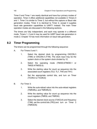 160                                 Chapter 8 Timer Operations and Programming


      Timer 0 and Timer 1 are nearly identical and have four primary modes of
      operation. Timer 2 offers additional capabilities not available in Timers 0
      and 1. Timer 3 is similar to Timer 2, but without the capture or Baud rate
      generation modes. Timer 4 is identical to Timer 2, except it supplies
      baud rate generation capabilities to UART1 instead. The main Timer
      operation modes are discussed in the following sections.
      The timers are fully independent, and each may operate in a different
      mode. Timers 1, 2 and 4 may be used for UART baud rate generation in
      mode 2. Chapter 10 has more information on baud rate generation.


8.2   Timer Programming
      The timers can be programmed through the following sequence:
      A.      For Timers 0 and 1:
              1.      Select the desired clock by programming CKCON.3
                      (T0M) or CKCON.4 (T1M). The clock input may be the
                      system clock or the system clock divided by 12.
              2.      Select the operating       mode     (TMOD.0/TMOD.1         or
                      TMOD.4/TMOD.5)
              3.      Write the starting value for count up sequence into the
                      associated count registers (TL0, TL1, TH0 and TH1)
              4.      Set the appropriate control bits, and turn on Timer
                      (TCON.4 or TCON.6)


      B.      For Timer 3:
              1.      Write the auto-reload value into the auto-reload registers
                      (TMR3RLL and TMR3RLH)
              2.      Write the starting value for count up sequence into the
                      count registers (TMR3L and TMR3H)
              3.      Select the desired clock source (T3XCLK) and frequency
                      (T3M), set the control bits (TR3) and turn on Timer 3
                      (TMR3CN)
 