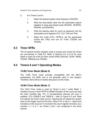 Chapter 8 Timer Operations and Programming                              161


      C.       For Timers 2 and 4:
               1.       Select the desired system clock frequency (CKCON)
               2.       Write the auto-reload value into the associated capture
                        registers if using auto-reload mode (RCAP2L, RCAP2H,
                        RCAP4L and RCAP4H)
               3.       Write the starting value for count up sequence into the
                        associated count registers (TL2, TL4, TH2 and TH4)
               4.       Select the mode (C/Tx, CP/RLx), set the appropriate
                        control bits (TRx) and turn on Timer (T2CON and
                        T4CON)


8.3   Timer SFRs
      The 22 special function registers used to access and control the timers
      are summarized in Table 8.2. Refer to Sections 8.7 to 8.10 for more
      detail on each bit of the six timer control SFRs (CKCON, TCON, TMOD,
      T2CON, TMR3CN and T4CON).


8.4   Timers 0 and 1 Operating Modes

      13-Bit Timer Mode (Mode 0)
      The 13-Bit Timer mode provides compatibility with the 8051’s
      predecessor, the 8048, and is not generally used in new designs.
      Therefore, there will be no further discussion on this mode.


      16-Bit Timer Mode (Mode 1)
      The 16-bit Timer mode is used by Timers 0 and 1 under Mode 1.
      Overflow occurs on the FFFFH to 0000H transition of the count and sets
      the timer overflow flag, TFx. A corresponding interrupt will occur if
      enabled. C/Tx (TMOD.2 and TMOD.6 – refer to Figure 8.3 and Table
      8.4) selects the timer's clock source. Clearing this bit selects the system
      clock as the trigger input for the timer. When C/Tx is set to 1, high-to-low
      transitions at the input pin Tx increment the count register (functions as a
      counter). x = 0 or 1, as Timers 0 and 1 are configured in the same
      manner.
 