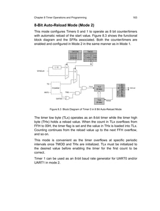 Chapter 8 Timer Operations and Programming                                                                 163


8-Bit Auto-Reload Mode (Mode 2)
This mode configures Timers 0 and 1 to operate as 8 bit counter/timers
with automatic reload of the start value. Figure 8.3 shows the functional
block diagram and the SFRs associated. Both the counter/timers are
enabled and configured in Mode 2 in the same manner as in Mode 1.

                                    CKCON            TMOD
                                   TTTT      G   C   T T   G   C   T T
                                   4 2 1 0   A   /   1 1   A   /   0 0
                                   MMMM      T   T   MM    T   T   MM
                                             E   1   1 0   E   0   1 0
                                             1             0



                     12       0
  SYSCLK                               0

                              1

                                       1

           T0                                                                                   TF1
                                                      TCLK             TL0                      TR1
                 Crossbar                                                                       TF0   Interrupt
                                                                     (8 bits)                   TR0
                                                                                                IE1




                                                                                         TCON
        /INT0                TR0                                                                IT1
                                                                                                IE0
                                                                                                IT0
                     GATE0
                                                                      TH0       Reload
                                                                     (8 bits)


                Figure 8.3 Block Diagram of Timer 0 in 8 Bit Auto-Reload Mode


The timer low byte (TLx) operates as an 8-bit timer while the timer high
byte (THx) holds a reload value. When the count in TLx overflows from
FFH to 00H, the timer flag is set and the value in THx is loaded into TLx.
Counting continues from the reload value up to the next FFH overflow,
and so on.
This mode is convenient as the timer overflows at specific periodic
intervals once TMOD and THx are initialized. TLx must be initialized to
the desired value before enabling the timer for the first count to be
correct.
Timer 1 can be used as an 8-bit baud rate generator for UART0 and/or
UART1 in mode 2.
 
