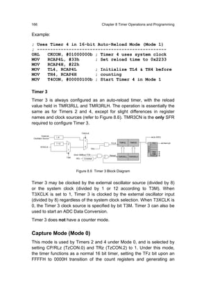 166                                                      Chapter 8 Timer Operations and Programming

Example:

; Uses Timer 4 in 16-bit Auto-Reload Mode (Mode 1)
; -------------------------------------------------
ORL   CKCON, #01000000b ; Timer 4 uses system clock
MOV   RCAP4L, #33h      ; Set reload time to 0x2233
MOV   RCAP4H, #22h
MOV   TL4, RCAP4L       ; Initialize TL4 & TH4 before
MOV   TH4, RCAP4H       ; counting
MOV   T4CON, #00000100b ; Start Timer 4 in Mode 1

Timer 3
Timer 3 is always configured as an auto-reload timer, with the reload
value held in TMR3RLL and TMR3RLH. The operation is essentially the
same as for Timers 2 and 4, except for slight differences in register
names and clock sources (refer to Figure 8.6). TMR3CN is the only SFR
required to configure Timer 3.

                                        T3XCLK
          External
                     8                                                                             (to ADC)
 Oscillator Source
                                          1
                                                              TCLK    TMR3L   TMR3H               TF3         Interrupt
                     12    0
        SYSCLK                            0
                           1                       TR3                                  TMR3CN
                                                                                                   TR3
                                                                                                   T3M
                                (from SMBus) TOE             Reload                              T3XCLK
                          T3M                                         TMR3RLL TMR3RLH
                                  SCL    Crossbar




                                  Figure 8.6 Timer 3 Block Diagram


Timer 3 may be clocked by the external oscillator source (divided by 8)
or the system clock (divided by 1 or 12 according to T3M). When
T3XCLK is set to 1, Timer 3 is clocked by the external oscillator input
(divided by 8) regardless of the system clock selection. When T3XCLK is
0, the Timer 3 clock source is specified by bit T3M. Timer 3 can also be
used to start an ADC Data Conversion.
Timer 3 does not have a counter mode.


Capture Mode (Mode 0)
This mode is used by Timers 2 and 4 under Mode 0, and is selected by
setting CP/RLz (TzCON.0) and TRz (TzCON.2) to 1. Under this mode,
the timer functions as a normal 16 bit timer, setting the TFz bit upon an
FFFFH to 0000H transition of the count registers and generating an
 