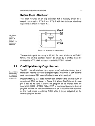 Chapter 1 8051 Architecture Overview                                  5


                 System Clock - Oscillator
                 The 8051 features an on-chip oscillator that is typically driven by a
                 crystal connected to XTAL1 and XTAL2 with two external stabilizing
                 capacitors as shown in Figure 1.3.


                                                                     XTAL1

The on-chip
oscillator
needn’t be
driven by a
crystal; a TTL
clock source                                                          XTAL2
will suffice.



                                          Figure 1.3 Schematic of the Oscillator


                 The nominal crystal frequency is 12 MHz for most ICs in the MCS-51™
                 family. The on-chip oscillator needn’t be driven by a crystal; it can be
                 replaced by a TTL clock source connected to XTAL1 instead.


        1.2      On-Chip Memory Organization
                 The 8051 has a limited on-chip program (code) and data memory space.
Code and data
memory may       However it has the capability of expanding to a maximum of 64K external
be expanded      code memory and 64K external data memory when required.
using external
components.
                 Program Memory (i.e. code memory can either be the on-chip ROM or
                 an external ROM as shown in Figure 1.4. When /EA (External Access)
                 pin is tied to +5 volts, it allows the program to be fetched from the
                 internal 4K (0000H-0FFFH) ROM. If /EA is connected to ground, then all
                 program fetches are directed to external ROM. In addition /PSEN is used
                 as the read strobe to external ROM, while it is not activated for the
                 internal program fetches.
 