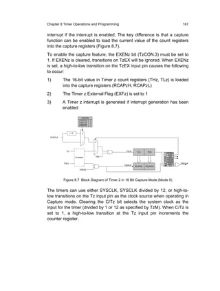 Chapter 8 Timer Operations and Programming                                                    167


interrupt if the interrupt is enabled. The key difference is that a capture
function can be enabled to load the current value of the count registers
into the capture registers (Figure 8.7).
To enable the capture feature, the EXENz bit (TzCON.3) must be set to
1. If EXENz is cleared, transitions on TzEX will be ignored. When EXENz
is set, a high-to-low transition on the TzEX input pin causes the following
to occur:
1)        The 16-bit value in Timer z count registers (THz, TLz) is loaded
          into the capture registers (RCAPzH, RCAPzL)
2)        The Timer z External Flag (EXFz) is set to 1
3)        A Timer z interrupt is generated if interrupt generation has been
          enabled

                            CKCON
                          T TTT
                          4 2 1 0
                          MMMM



                 12         0
 SYSCLK

                            1       0



            T2                      1            TCLK     TL2      TH2             CP/RL2
                                                                                    C/T2
                                    TR2                                             TR2
                      Crossbar


                                                                           T2CON
                                                                                   EXEN2
                                                                                   TCLK0
                                                                                   RCLK0
          T2EX                                                                      EXF2    Interrupt
                                               Capture                               TF2
                                                         RCAP2L   RCAP2H
                          EXEN2




          Figure 8.7 Block Diagram of Timer 2 in 16 Bit Capture Mode (Mode 0)


The timers can use either SYSCLK, SYSCLK divided by 12, or high-to-
low transitions on the Tz input pin as the clock source when operating in
Capture mode. Clearing the C/Tz bit selects the system clock as the
input for the timer (divided by 1 or 12 as specified by TzM). When C/Tz is
set to 1, a high-to-low transition at the Tz input pin increments the
counter register.
 