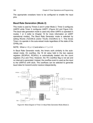 168                                                                        Chapter 8 Timer Operations and Programming


The appropriate crossbars have to be configured to enable the input
pins.


Baud Rate Generation (Mode 2)
This mode is used by Timers 2 and 4 under Mode 2. Timer 2 configures
UART0 while Timer 4 configures UART1 (Figure 8.8 and Figure 8.9).
The baud rate generation mode is used only when UARTx is operated in
modes 1 or 3 (refer to Chapter 10 for more information on UART
operational modes). The Baud Rate Generator mode is selected by
setting RCLKx (TzCON.5) and/or TCLKx (TzCON.4) to 1. This forces
Timer z to operate in the auto-reload mode regardless of the state of the
CP/RLz bit.
NOTE: When x = 0, z = 2 and when x = 1, z = 4
In Baud Rate Generator mode, the timers work similarly to the auto-
reload mode. On overflow, the 16 bit value held in the two capture
registers (RCAPzH, RCAPzL) is automatically loaded into the count
registers (TLz and THz). However, the TFz overflow flag is not set and
no interrupt is generated. Instead, the overflow event is used as the input
to the UARTx's shift clock. The overflows can be selected to generate
baud rates for transmit and/or receive independently.

                                 C/T2


  SYSCLK               2              0
                                                                                                         RCLK0
                                                                                              Timer 2
                                                                                              Overflow
          T2       Crossbar           1                      TCLK         TL2     TH2                      0

                                                                                                                 16   RX0 Clock
                                TR2
                                                PCON                                    Reload             1
                                          SS     SS    S I
                                          MS     MS    TD               RCAP2L   RCAP2H
                                          OT     OT    OL
                                          DA     DA    PE
                                          0 T    1 T
                                            0      1                                                       0

                                                                                                                 16   TX0 Clock
                            2             0
                                                                                                           1
      Timer 1
      Overflow
                                                                        CP/RL2                           TCLK0
                                          1                              C/T2
                                                                         TR2
                                                                T2CON




                                                                        EXEN2
                                                                        TCLK0
                            EXEN2                                       RCLK0
                                                                         EXF2     Interrupt
                                                                          TF2
      T2EX       Crossbar



         Figure 8.8 Block Diagram of Timer 2 in Baud Rate Generation Mode (Mode 2)
 