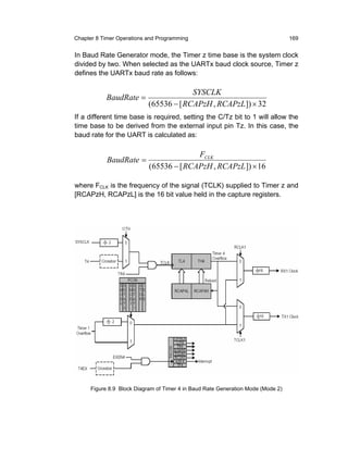 Chapter 8 Timer Operations and Programming                                        169


In Baud Rate Generator mode, the Timer z time base is the system clock
divided by two. When selected as the UARTx baud clock source, Timer z
defines the UARTx baud rate as follows:

                                         SYSCLK
            BaudRate =
                            (65536 − [ RCAPzH , RCAPzL ]) × 32
If a different time base is required, setting the C/Tz bit to 1 will allow the
time base to be derived from the external input pin Tz. In this case, the
baud rate for the UART is calculated as:

                                          FCLK
            BaudRate =
                            (65536 − [ RCAPzH , RCAPzL ]) × 16

where FCLK is the frequency of the signal (TCLK) supplied to Timer z and
[RCAPzH, RCAPzL] is the 16 bit value held in the capture registers.




      Figure 8.9 Block Diagram of Timer 4 in Baud Rate Generation Mode (Mode 2)
 