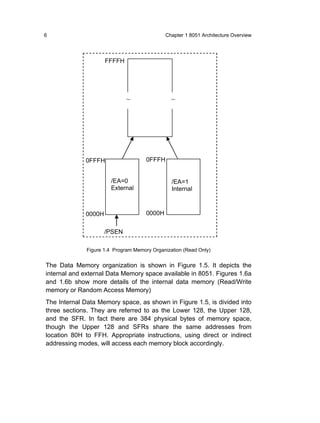 6                                             Chapter 1 8051 Architecture Overview




                     FFFFH




                              ~                 ~




             0FFFH                    0FFFH


                       /EA=0                    /EA=1
                       External                 Internal



             0000H                    0000H


                     /PSEN

              Figure 1.4 Program Memory Organization (Read Only)


The Data Memory organization is shown in Figure 1.5. It depicts the
internal and external Data Memory space available in 8051. Figures 1.6a
and 1.6b show more details of the internal data memory (Read/Write
memory or Random Access Memory)
The Internal Data Memory space, as shown in Figure 1.5, is divided into
three sections. They are referred to as the Lower 128, the Upper 128,
and the SFR. In fact there are 384 physical bytes of memory space,
though the Upper 128 and SFRs share the same addresses from
location 80H to FFH. Appropriate instructions, using direct or indirect
addressing modes, will access each memory block accordingly.
 