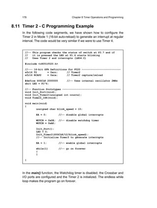 178                                 Chapter 8 Timer Operations and Programming


8.11 Timer 2 - C Programming Example
    In the following code segments, we have shown how to configure the
    Timer 2 in Mode 1 (16-bit auto-reload) to generate an interrupt at regular
    interval. The code would be very similar if we were to use Timer 4.


     //-- This program checks the status of switch at P3.7 and if
     //   it is pressed the LED at P1.6 starts blinking
     //   Uses Timer 2 and interrupts (LED4.C)

     #include <c8051f020.h>

     //--- 16-bit SFR Definitions for F020 --------------------------
     sfr16 T2       = 0xcc;      // Timer2
     sfr16 RCAP2    = 0xca;      // Timer2 capture/reload

     #define SYSCLK 2000000         //-- Uses internal oscillator 2MHz
     sbit LED = P1^6;

     //--   Function Prototypes ---------------------------------------
     void   Init_Port(void);
     void   Init_Timer2(unsigned int counts);
     void   Timer2_ISR(void);

     void main(void)
     {
             unsigned char blink_speed = 10;

              EA = 0;         //-- disable global interrupts

              WDTCN = 0xDE;   //-- disable watchdog timer
              WDTCN = 0xAD;

              Init_Port();
              LED = 0;
              Init_Timer2(SYSCLK/12/blink_speed);
              //-- Initialize Timer3 to generate interrupts

              EA = 1;         //-- enable global interrupts

              while(1)        //-- go on forever
              {
              }

     }




    In the main() function, the Watchdog timer is disabled, the Crossbar and
    I/O ports are configured and the Timer 2 is initialized. The endless while
    loop makes the program go on forever.
 