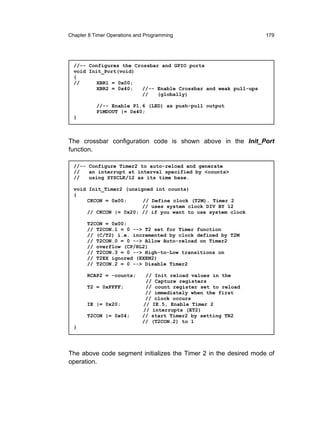 Chapter 8 Timer Operations and Programming                        179




  //-- Configures the Crossbar and GPIO ports
  void Init_Port(void)
  {
  //      XBR1 = 0x00;
          XBR2 = 0x40;   //-- Enable Crossbar and weak pull-ups
                         //   (globally)

           //-- Enable P1.6 (LED) as push-pull output
           P1MDOUT |= 0x40;
  }



The crossbar configuration code is shown above in the Init_Port
function.

  //-- Configure Timer2 to auto-reload and generate
  //   an interrupt at interval specified by <counts>
  //   using SYSCLK/12 as its time base.

  void Init_Timer2 (unsigned int counts)
  {
      CKCON = 0x00;      // Define clock (T2M). Timer 2
                         // uses system clock DIV BY 12
      // CKCON |= 0x20; // if you want to use system clock

       T2CON = 0x00;
       // T2CON.1 = 0 --> T2 set for Timer function
       // (C/T2) i.e. incremented by clock defined by T2M
       // T2CON.0 = 0 --> Allow Auto-reload on Timer2
       // overflow (CP/RL2)
       // T2CON.3 = 0 --> High-to-Low transitions on
       // T2EX ignored (EXEN2)
       // T2CON.2 = 0 --> Disable Timer2

       RCAP2 = -counts;       // Init reload values in the
                              // Capture registers
       T2 = 0xFFFF;           // count register set to reload
                              // immediately when the first
                              // clock occurs
       IE |= 0x20;           // IE.5, Enable Timer 2
                             // interrupts (ET2)
       T2CON |= 0x04;        // start Timer2 by setting TR2
                             // (T2CON.2) to 1
  }




The above code segment initializes the Timer 2 in the desired mode of
operation.
 