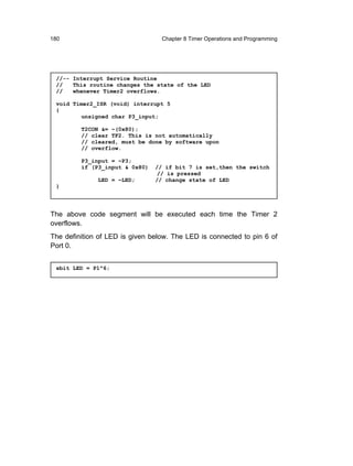 180                               Chapter 8 Timer Operations and Programming




 //-- Interrupt Service Routine
 //   This routine changes the state of the LED
 //   whenever Timer2 overflows.

 void Timer2_ISR (void) interrupt 5
 {
         unsigned char P3_input;

         T2CON &= ~(0x80);
         // clear TF2. This is not automatically
         // cleared, must be done by software upon
         // overflow.

         P3_input = ~P3;
         if (P3_input & 0x80)   // if bit 7 is set,then the switch
                                 // is pressed
              LED = ~LED;       // change state of LED
 }




The above code segment will be executed each time the Timer 2
overflows.
The definition of LED is given below. The LED is connected to pin 6 of
Port 0.


 sbit LED = P1^6;
 