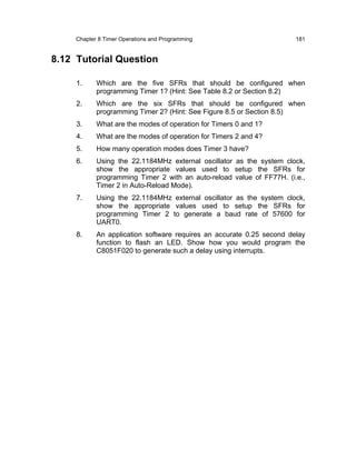 Chapter 8 Timer Operations and Programming                        181


8.12 Tutorial Question

     1.     Which are the five SFRs that should be configured when
            programming Timer 1? (Hint: See Table 8.2 or Section 8.2)
     2.     Which are the six SFRs that should be configured when
            programming Timer 2? (Hint: See Figure 8.5 or Section 8.5)
     3.     What are the modes of operation for Timers 0 and 1?
     4.     What are the modes of operation for Timers 2 and 4?
     5.     How many operation modes does Timer 3 have?
     6.     Using the 22.1184MHz external oscillator as the system clock,
            show the appropriate values used to setup the SFRs for
            programming Timer 2 with an auto-reload value of FF77H. (i.e.,
            Timer 2 in Auto-Reload Mode).
     7.     Using the 22.1184MHz external oscillator as the system clock,
            show the appropriate values used to setup the SFRs for
            programming Timer 2 to generate a baud rate of 57600 for
            UART0.
     8.     An application software requires an accurate 0.25 second delay
            function to flash an LED. Show how you would program the
            C8051F020 to generate such a delay using interrupts.
 
