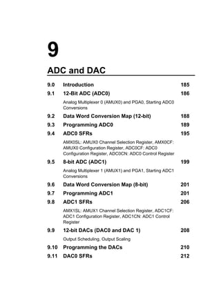 9
ADC and DAC
9.0    Introduction                                            185
9.1    12-Bit ADC (ADC0)                                       186
       Analog Multiplexer 0 (AMUX0) and PGA0, Starting ADC0
       Conversions
9.2    Data Word Conversion Map (12-bit)                       188
9.3    Programming ADC0                                        189
9.4    ADC0 SFRs                                               195
       AMX0SL: AMUX0 Channel Selection Register, AMX0CF:
       AMUX0 Configuration Register, ADC0CF: ADC0
       Configuration Register, ADC0CN: ADC0 Control Register
9.5    8-bit ADC (ADC1)                                        199
       Analog Multiplexer 1 (AMUX1) and PGA1, Starting ADC1
       Conversions
9.6    Data Word Conversion Map (8-bit)                        201
9.7    Programming ADC1                                        201
9.8    ADC1 SFRs                                               206
       AMX1SL: AMUX1 Channel Selection Register, ADC1CF:
       ADC1 Configuration Register, ADC1CN: ADC1 Control
       Register
9.9    12-bit DACs (DAC0 and DAC 1)                            208
       Output Scheduling, Output Scaling
9.10   Programming the DACs                                    210
9.11   DAC0 SFRs                                               212
 