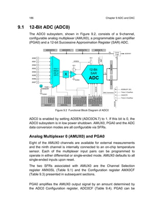 186                                                                                         Chapter 9 ADC and DAC


9.1   12-Bit ADC (ADC0)
      The ADC0 subsystem, shown in Figure 9.2, consists of a 9-channel,
      configurable analog multiplexer (AMUX0), a programmable gain amplifier
      (PGA0) and a 12-bit Successive Approximation Register (SAR) ADC.

                  ADC0GTH            ADC0GTL            ADC0LTH         ADC0LTL
                                                                                                      24          Comb.
                                                                                                                              AD0WINT
                                                                                                                  Logic

       AIN0              +                                        AV+                                              12




                                                                                SYSCLK
                                                                                         REF
       AIN1              -                        AD0EN

       AIN2              +




                                                                                                        ADC0H
                                                 AV+

       AIN3                9-to-1
                         -
                           AMUX                                   12-Bit
       AIN4              +
                           (SE or
                                       X     +                     SAR                          12
       AIN5              - DIFF)             -
       AIN6              +
                                                   AGND
                                                                  ADC




                                                                                                        ADC0L
       AIN7              -


                 TEMP




                                                                        AD0CM
               SENSOR                                                                                             00      AD0BUSY (W)

                                                                                               Start Conversion 01        Timer 3 Overflow
               AGND
                                                                                                                  10      CNVSTR
                                                 AMP0GN2
                                                 AMP0GN1
                                                 AMP0GN0
                                      AMX0AD3
                                      AMX0AD2
                                      AMX0AD1
                                      AMX0AD0




                                                                  AD0BUSY

                                                                                                                  11      Timer 2 Overflow
                                                                  AD0WINT
                                                                  AD0LJST
                      AIN67IC
                      AIN45IC
                      AIN23IC
                      AIN01IC




                                                                  AD0CM1
                                                                  AD0CM0
                                                 AD0SC4
                                                 AD0SC3
                                                 AD0SC2
                                                 AD0SC1
                                                 AD0SC0




                                                                  AD0INT
                                                                  AD0TM
                                                                  AD0EN




                                                                                                                AD0CM
                 AMX0CF             AMX0SL             ADC0CF      ADC0CN

                                Figure 9.2 Functional Block Diagram of ADC0


      ADC0 is enabled by setting AD0EN (ADC0CN.7) to 1. If this bit is 0, the
      ADC0 subsystem is in low power shutdown. AMUX0, PGA0 and the ADC
      data conversion modes are all configurable via SFRs.

      Analog Multiplexer 0 (AMUX0) and PGA0
      Eight of the AMUX0 channels are available for external measurements
      and the ninth channel is internally connected to an on-chip temperature
      sensor. Each of the multiplexer input pairs can be programmed to
      operate in either differential or single-ended mode. AMUX0 defaults to all
      single-ended inputs upon reset.
      The two SFRs associated with AMUX0 are the Channel Selection
      register AMX0SL (Table 9.1) and the Configuration register AMX0CF
      (Table 9.3) presented in subsequent sections.


      PGA0 amplifies the AMUX0 output signal by an amount determined by
      the ADC0 Configuration register, ADC0CF (Table 9.4). PGA0 can be
 