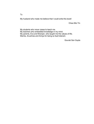 To

My husband who made me believe that I could write this book!

                                                          Chew Moi Tin


My students who never cease to teach me.
My teachers who embedded knowledge in my mind.
My parents, Eva and Niranjan, who taught me the values of life.
Mamta, Anushree and Amiya for being so fault tolerant.

                                                     Gourab Sen Gupta
 