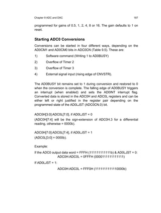 Chapter 9 ADC and DAC                                                187


programmed for gains of 0.5, 1, 2, 4, 8 or 16. The gain defaults to 1 on
reset.


Starting ADC0 Conversions
Conversions can be started in four different ways, depending on the
AD0CM1 and AD0CM0 bits in ADC0CN (Table 9.5). These are:
1)      Software command (Writing 1 to AD0BUSY)
2)      Overflow of Timer 2
3)      Overflow of Timer 3
4)      External signal input (rising edge of CNVSTR).


The AD0BUSY bit remains set to 1 during conversion and restored to 0
when the conversion is complete. The falling edge of AD0BUSY triggers
an interrupt (when enabled) and sets the AD0INT interrupt flag.
Converted data is stored in the ADC0H and ADC0L registers and can be
either left or right justified in the register pair depending on the
programmed state of the AD0LJST (ADC0CN.0) bit.


ADC0H[3:0]:ADC0L[7:0], if AD0LJST = 0
(ADC0H[7:4] will be the sign-extension of ADC0H.3 for a differential
reading, otherwise = 0000b).

ADC0H[7:0]:ADC0L[7:4], if AD0LJST = 1
(ADC0L[3:0] = 0000b).

Example:
If the ADC0 output data word = FFFH (111111111111b) & AD0LJST = 0:
                ADC0H:ADC0L = 0FFFH (0000111111111111)
If AD0LJST = 1:
                  ADC0H:ADC0L = FFF0H (1111111111110000b)
 