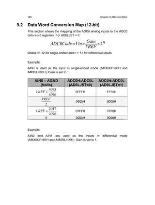 188                                                   Chapter 9 ADC and DAC


9.2   Data Word Conversion Map (12-bit)
      This section shows the mapping of the ADC0 analog inputs to the ADC0
      data word registers. For AD0LJST = 0:

                                                  Gain n
                       ADC 0Code = Vin ×               ×2
                                                  VREF
      where n= 12 for single-ended and n = 11 for differential inputs.


      Example:
      AIN0 is used as the input in single-ended mode (AMX0CF=00H and
      AMXSL=00H). Gain is set to 1.

            AIN0 – AGND            ADC0H:ADC0L             ADC0H:ADC0L
               (Volts)              (AD0LJST=0)             (AD0LJST=1)
                    4095
            VREF ×                        0FFFH                  FFF0H
                    4096
                VREF
                                          0800H                  8000H
                  2
                    2047
            VREF ×                        07FFH                  7FF0H
                    4096
                   0                      0000H                  0000H


      Example:
      AIN0 and AIN1 are used as the inputs in differential mode
      (AMX0CF=01H and AMXSL=00H). Gain is set to 1.
 