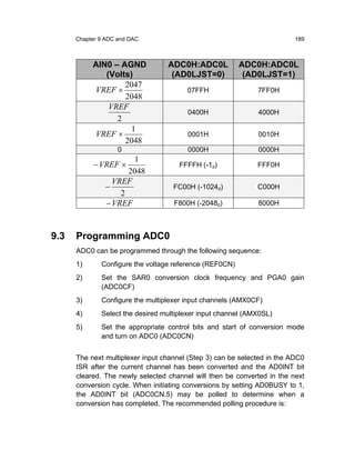 Chapter 9 ADC and DAC                                               189



           AIN0 – AGND            ADC0H:ADC0L            ADC0H:ADC0L
              (Volts)              (AD0LJST=0)            (AD0LJST=1)
                   2047
           VREF ×                       07FFH                 7FF0H
                   2048
               VREF
                                        0400H                 4000H
                 2
                    1
           VREF ×                       0001H                 0010H
                   2048
                    0                   0000H                 0000H
                      1
           − VREF ×                   FFFFH (-1d)             FFF0H
                     2048
                 VREF
               −                    FC00H (-1024d)            C000H
                   2
               − VREF               F800H (-2048d)            8000H



9.3   Programming ADC0
      ADC0 can be programmed through the following sequence:
      1)      Configure the voltage reference (REF0CN)
      2)      Set the SAR0 conversion clock frequency and PGA0 gain
              (ADC0CF)
      3)      Configure the multiplexer input channels (AMX0CF)
      4)      Select the desired multiplexer input channel (AMX0SL)
      5)      Set the appropriate control bits and start of conversion mode
              and turn on ADC0 (ADC0CN)


      The next multiplexer input channel (Step 3) can be selected in the ADC0
      ISR after the current channel has been converted and the AD0INT bit
      cleared. The newly selected channel will then be converted in the next
      conversion cycle. When initiating conversions by setting AD0BUSY to 1,
      the AD0INT bit (ADC0CN.5) may be polled to determine when a
      conversion has completed. The recommended polling procedure is:
 